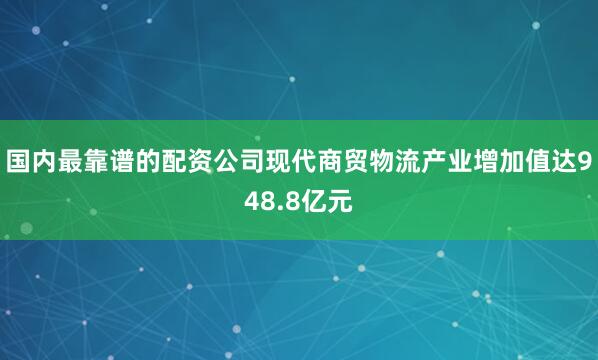 国内最靠谱的配资公司现代商贸物流产业增加值达948.8亿元