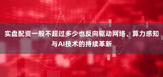实盘配资一般不超过多少也反向驱动网络、算力感知与AI技术的持续革新