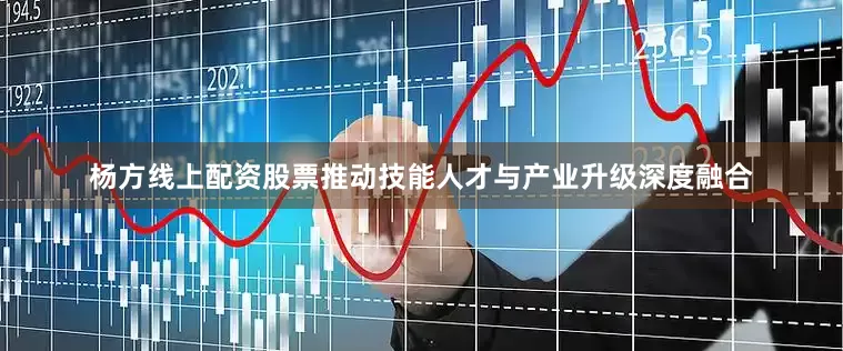 杨方线上配资股票推动技能人才与产业升级深度融合