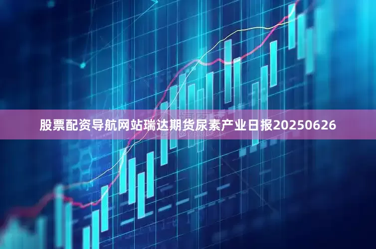 股票配资导航网站瑞达期货尿素产业日报20250626