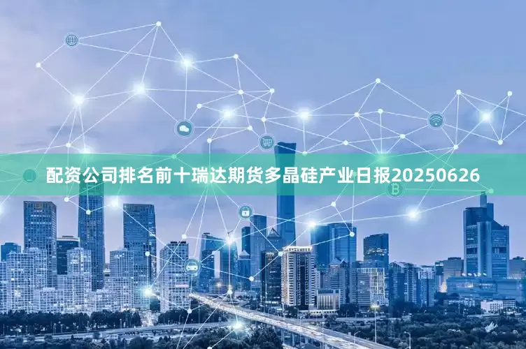 配资公司排名前十瑞达期货多晶硅产业日报20250626