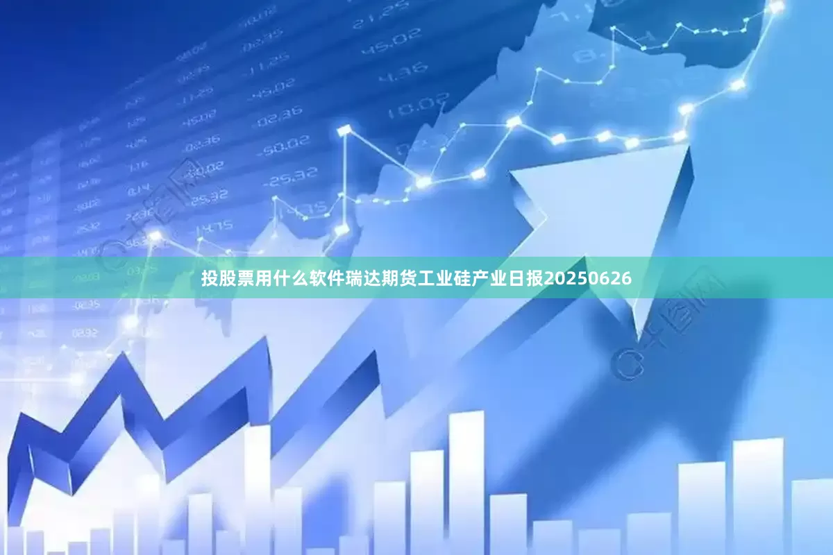 投股票用什么软件瑞达期货工业硅产业日报20250626