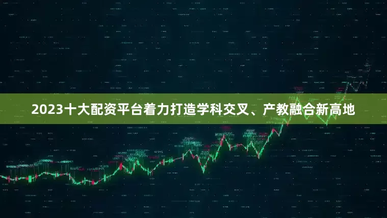 2023十大配资平台着力打造学科交叉、产教融合新高地