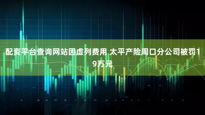 配资平台查询网站因虚列费用 太平产险周口分公司被罚19万元