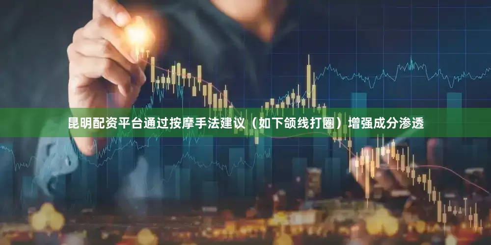 昆明配资平台通过按摩手法建议（如下颌线打圈）增强成分渗透