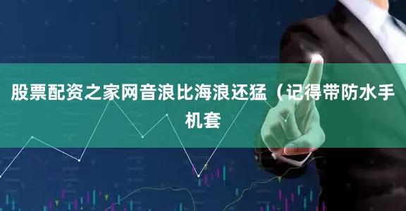 股票配资之家网音浪比海浪还猛（记得带防水手机套