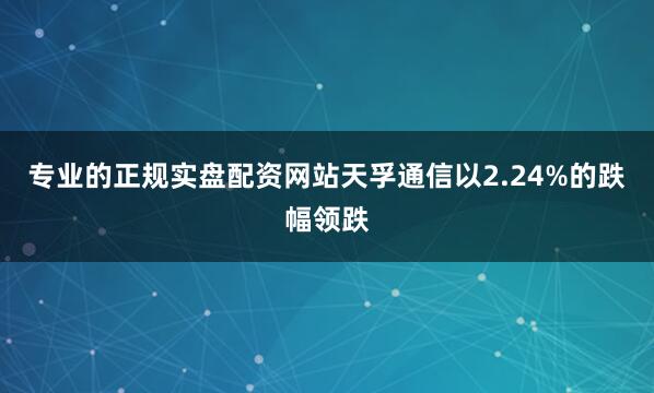 专业的正规实盘配资网站天孚通信以2.24%的跌幅领跌