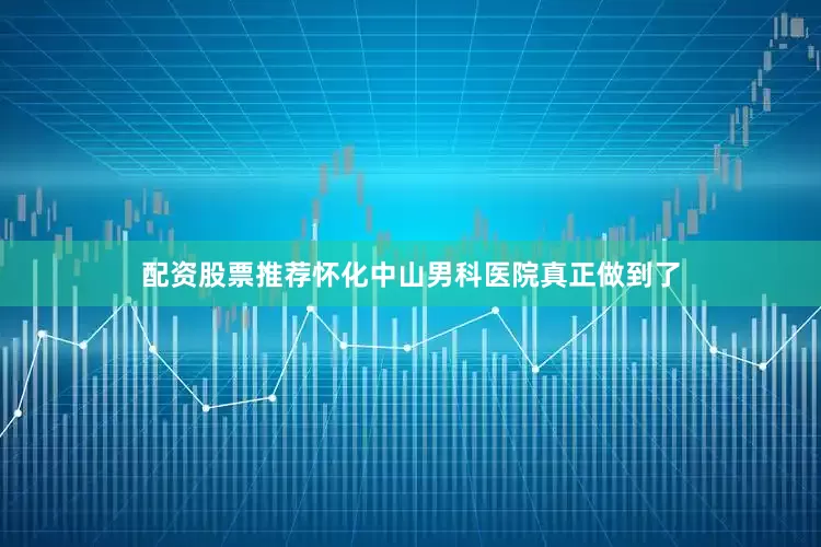 配资股票推荐怀化中山男科医院真正做到了