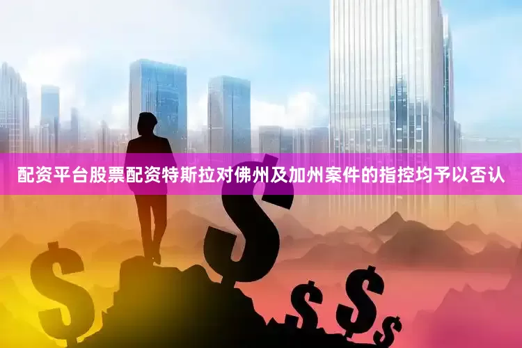 配资平台股票配资特斯拉对佛州及加州案件的指控均予以否认
