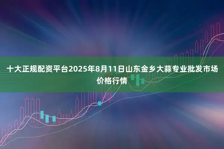十大正规配资平台2025年8月11日山东金乡大蒜专业批发市场价格行情